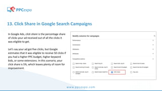 www.ppcexpo.com
13. Click Share in Google Search Campaigns
In Google Ads, click share is the percentage share
of clicks your ad received out of all the clicks it
was eligible to get.
Let’s say your ad got five clicks, but Google
estimates that it was eligible to receive 50 clicks if
you had a higher PPC budget, higher keyword
bids, or some extensions. In this scenario, your
click share is 5%, which leaves plenty of room for
improvement.
 