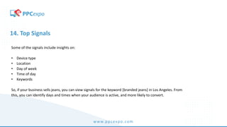 www.ppcexpo.com
14. Top Signals
Some of the signals include insights on:
• Device type
• Location
• Day of week
• Time of day
• Keywords
So, if your business sells jeans, you can view signals for the keyword [branded jeans] in Los Angeles. From
this, you can identify days and times when your audience is active, and more likely to convert.
 