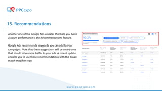 www.ppcexpo.com
15. Recommendations
Another one of the Google Ads updates that help you boost
account performance is the Recommendations feature.
Google Ads recommends keywords you can add to your
campaigns. Note that these suggestions will be smart ones
that should drive more traffic to your ads. A recent update
enables you to use these recommendations with the broad
match modifier type.
 