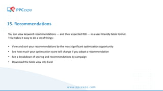 www.ppcexpo.com
15. Recommendations
You can view keyword recommendations — and their expected ROI — in a user-friendly table format.
This makes it easy to do a lot of things:
• View and sort your recommendations by the most significant optimization opportunity
• See how much your optimization score will change if you adopt a recommendation
• See a breakdown of scoring and recommendations by campaign
• Download the table view into Excel
 