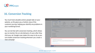 www.ppcexpo.com
16. Conversion Tracking
You must track valuable actions people take on your
website, as this gives you a holistic view of the
customer journey, helping you identify any problems in
your marketing funnel.
You can do that with conversion tracking, which allows
you to monitor the on-site behavior of users after they
click your ad. Google now makes this easy to do as you
can enable conversion tracking whenever you create a
new campaign.
 