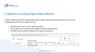 www.ppcexpo.com
1. Updates to Landing Pages Report Metrics
In 2020, Google released the Landing Pages report to offer insights on key performance metrics for your
landing pages. With the new update, you can:
• Monitor data on your current mobile site speed
• Track progress by running monthly updates to analyze improvements
• Estimate how site speed is helping or hurting your conversions
 