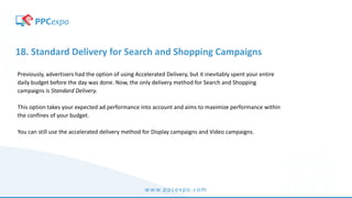 www.ppcexpo.com
18. Standard Delivery for Search and Shopping Campaigns
Previously, advertisers had the option of using Accelerated Delivery, but it inevitably spent your entire
daily budget before the day was done. Now, the only delivery method for Search and Shopping
campaigns is Standard Delivery.
This option takes your expected ad performance into account and aims to maximize performance within
the confines of your budget.
You can still use the accelerated delivery method for Display campaigns and Video campaigns.
 