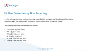 www.ppcexpo.com
19. New Conversion by Time Reporting
It helps to know when your audience is most active and willing to engage ads. Now, Google offers you the
granular analysis you need to track conversions and conversion value throughout the day.
This Conversion by Time Reporting has six columns:
• Conversions (by conv. time)
• Value (by conv. time)
• Value/Conv (by conv. time)
• All Conv (by conv. time)
• All Conv. Value (by conv. time)
• Value/all Conv. (by conv. time)
 