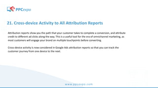 www.ppcexpo.com
21. Cross-device Activity to All Attribution Reports
Attribution reports show you the path that your customer takes to complete a conversion, and attribute
credit to different ad clicks along the way. This is a useful tool for the era of omnichannel marketing, as
most customers will engage your brand on multiple touchpoints before converting.
Cross-device activity is now considered in Google Ads attribution reports so that you can track the
customer journey from one device to the next.
 