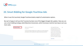 www.ppcexpo.com
22. Smart Bidding for Google TrueView Ads
When it was first launched, Google TrueView lacked a depth of customization options.
But we’re happy to tell you that Trueview has been one of the biggest Google Ads updates. Now you can
use a smart bidding strategy called Maximize Conversions, which harnesses machine learning to earn you
more sales.
 