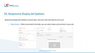 www.ppcexpo.com
23. Responsive Display Ad Updates
Responsive Display Ads evolved in several ways. Here are a few new features to try out:
• Video Assets – When connected to YouTube, you can select videos and use them in your ads.
 