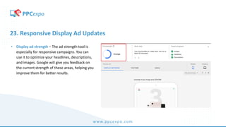 www.ppcexpo.com
23. Responsive Display Ad Updates
• Display ad strength – The ad strength tool is
especially for responsive campaigns. You can
use it to optimize your headlines, descriptions,
and images. Google will give you feedback on
the current strength of these areas, helping you
improve them for better results.
 