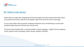 www.ppcexpo.com
24. Gallery Ads (beta)
Gallery Ads are a swipe able, image-based ad format that gives users the essential information about
your products and services. Best of all, this appears right at the top of the search results page.
As such, these Gallery Ads are great for targeting smartphone users and will help you connect with
prospects before they even click the ad or visit your site.
The beta version of Gallery Ads is currently available in eleven languages – English, German, Japanese,
French, Spanish, Dutch, Portuguese, Italian, Russian, Swedish, and Polish.
 
