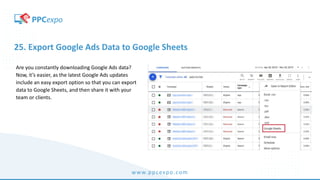 www.ppcexpo.com
25. Export Google Ads Data to Google Sheets
Are you constantly downloading Google Ads data?
Now, it’s easier, as the latest Google Ads updates
include an easy export option so that you can export
data to Google Sheets, and then share it with your
team or clients.
 