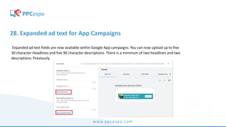 www.ppcexpo.com
28. Expanded ad text for App Campaigns
Expanded ad text fields are now available within Google App campaigns. You can now upload up to five
30 character Headlines and five 90 character descriptions. There is a minimum of two headlines and two
descriptions. Previously.
 