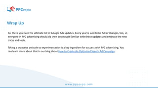 www.ppcexpo.com
Wrap Up
So, there you have the ultimate list of Google Ads updates. Every year is sure to be full of changes, too, so
everyone in PPC advertising should do their best to get familiar with these updates and embrace the new
tricks and tools.
Taking a proactive attitude to experimentation is a key ingredient for success with PPC advertising. You
can learn more about that in our blog about How to Create An Optimized Search Ad Campaign.
 