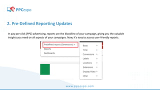 www.ppcexpo.com
2. Pre-Defined Reporting Updates
In pay-per-click (PPC) advertising, reports are the bloodline of your campaign, giving you the valuable
insights you need on all aspects of your campaigns. Now, it’s easy to access user-friendly reports.
 