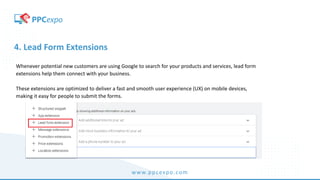 www.ppcexpo.com
4. Lead Form Extensions
Whenever potential new customers are using Google to search for your products and services, lead form
extensions help them connect with your business.
These extensions are optimized to deliver a fast and smooth user experience (UX) on mobile devices,
making it easy for people to submit the forms.
 