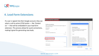 www.ppcexpo.com
4. Lead Form Extensions
If a user is signed into their Google account, they can
select a call-to-action (CTA) button — like ‘Contact
Us’ — that will be embedded in your lead form
extension. This process allows for quick connections,
making it great for generating new leads.
 