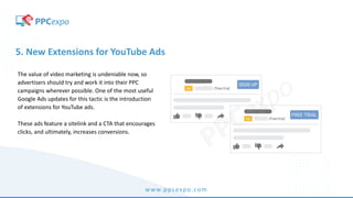 www.ppcexpo.com
5. New Extensions for YouTube Ads
The value of video marketing is undeniable now, so
advertisers should try and work it into their PPC
campaigns wherever possible. One of the most useful
Google Ads updates for this tactic is the introduction
of extensions for YouTube ads.
These ads feature a sitelink and a CTA that encourages
clicks, and ultimately, increases conversions.
 