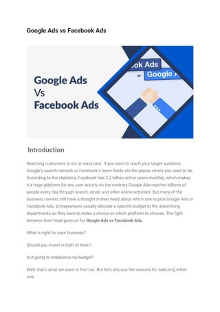 Google Ads vs Facebook Ads
Introduction
Reaching customers is not an easy task. if you want to reach your target audience,
Google’s search network or Facebook’s news feeds are the places where you need to be.
According to the statistics, Facebook has 2.3 billion active users monthly, which makes
it a huge platform for any user activity on the contrary Google Ads reaches billions of
people every day through search, email, and other online activities. But many of the
business owners still have a thought in their head about which one to pick Google Ads or
Facebook Ads. Entrepreneurs usually allocate a specific budget to the advertising
departments so they have to make a choice on which platform to choose. The fight
between their head goes on for Google Ads vs Facebook Ads.
What is right for your business?
Should you invest in both of them?
Is it going to imbalance my budget?
Well, that’s what we want to find out. But let’s discuss the reasons for selecting either
one.
 