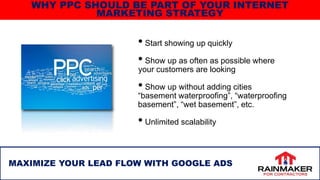 • Start showing up quickly
• Show up as often as possible where
your customers are looking
• Show up without adding cities
“basement waterproofing”, “waterproofing
basement”, “wet basement”, etc.
• Unlimited scalability
10
MAXIMIZE YOUR LEAD FLOW WITH GOOGLE ADS
WHY PPC SHOULD BE PART OF YOUR INTERNET
MARKETING STRATEGY
 