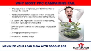 • The account is so complicated, they don’t know how to
manage the account
• Fail to understand the Google Ads auction process and
the complexity of the basement waterproofing industry
• Set up only ONE Ad group for all services (waterproofing,
foundation repair, egress window, etc.)
• Don’t use specific text Ads and landing pages for groups of
keywords
• Landing pages are poorly designed
• Too small of a monthly budget
11
MAXIMIZE YOUR LEAD FLOW WITH GOOGLE ADS
WHY MOST PPC CAMPAIGNS FAIL
 