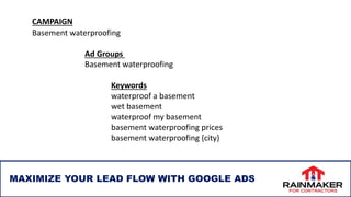 MAXIMIZE YOUR LEAD FLOW WITH GOOGLE ADS
CAMPAIGN
Basement waterproofing
Ad Groups
Basement waterproofing
Keywords
waterproof a basement
wet basement
waterproof my basement
basement waterproofing prices
basement waterproofing {city}
 