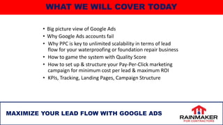 WHAT WE WILL COVER TODAY
• Big picture view of Google Ads
• Why Google Ads accounts fail
• Why PPC is key to unlimited scalability in terms of lead
flow for your waterproofing or foundation repair business
• How to game the system with Quality Score
• How to set up & structure your Pay-Per-Click marketing
campaign for minimum cost per lead & maximum ROI
• KPIs, Tracking, Landing Pages, Campaign Structure
2
MAXIMIZE YOUR LEAD FLOW WITH GOOGLE ADS
 