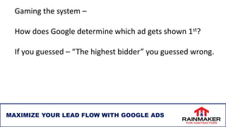 MAXIMIZE YOUR LEAD FLOW WITH GOOGLE ADS
Gaming the system –
How does Google determine which ad gets shown 1st?
If you guessed – “The highest bidder” you guessed wrong.
 