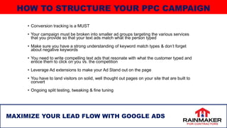 • Conversion tracking is a MUST
• Your campaign must be broken into smaller ad groups targeting the various services
that you provide so that your text ads match what the person typed
• Make sure you have a strong understanding of keyword match types & don’t forget
about negative keywords
• You need to write compelling text ads that resonate with what the customer typed and
entice them to click on you vs. the competition
• Leverage Ad extensions to make your Ad Stand out on the page
• You have to land visitors on solid, well thought out pages on your site that are built to
convert
• Ongoing split testing, tweaking & fine tuning
23
MAXIMIZE YOUR LEAD FLOW WITH GOOGLE ADS
HOW TO STRUCTURE YOUR PPC CAMPAIGN
 