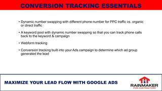 • Dynamic number swapping with different phone number for PPC traffic vs. organic
or direct traffic
• A keyword pool with dynamic number swapping so that you can track phone calls
back to the keyword & campaign
• Webform tracking
• Conversion tracking built into your Ads campaign to determine which ad group
generated the lead
25
MAXIMIZE YOUR LEAD FLOW WITH GOOGLE ADS
CONVERSION TRACKING ESSENTIALS
 