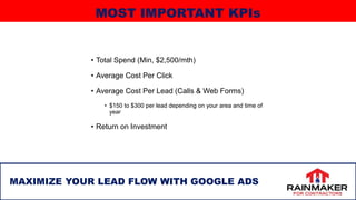 • Total Spend (Min, $2,500/mth)
• Average Cost Per Click
• Average Cost Per Lead (Calls & Web Forms)
• $150 to $300 per lead depending on your area and time of
year
• Return on Investment
26
MAXIMIZE YOUR LEAD FLOW WITH GOOGLE ADS
MOST IMPORTANT KPIs
 