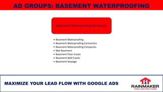 29
MAXIMIZE YOUR LEAD FLOW WITH GOOGLE ADS
AD GROUPS: BASEMENT WATERPROOFING
Basement Waterproofing Ad Groups
• Basement Waterproofing
• Basement Waterproofing Contractors
• Basement Waterproofing Companies
• Wet Basement
• Basement Floor Cracks
• Basement Wall Cracks
• Basement Seepage
 