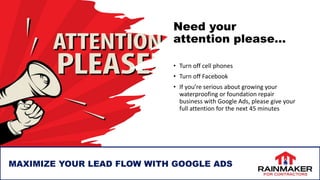 Need your
attention please…
• Turn off cell phones
• Turn off Facebook
• If you’re serious about growing your
waterproofing or foundation repair
business with Google Ads, please give your
full attention for the next 45 minutes
MAXIMIZE YOUR LEAD FLOW WITH GOOGLE ADS
 