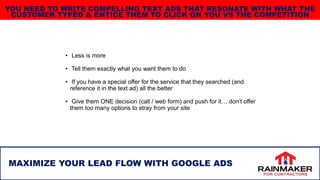 • Less is more
• Tell them exactly what you want them to do
• If you have a special offer for the service that they searched (and
reference it in the text ad) all the better
• Give them ONE decision (call / web form) and push for it… don’t offer
them too many options to stray from your site
31
MAXIMIZE YOUR LEAD FLOW WITH GOOGLE ADS
YOU NEED TO WRITE COMPELLING TEXT ADS THAT RESONATE WITH WHAT THE
CUSTOMER TYPED & ENTICE THEM TO CLICK ON YOU VS THE COMPETITION
 