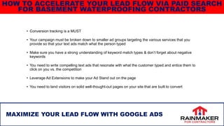 • Conversion tracking is a MUST
• Your campaign must be broken down to smaller ad groups targeting the various services that you
provide so that your text ads match what the person typed
• Make sure you have a strong understanding of keyword match types & don’t forget about negative
keywords
• You need to write compelling text ads that resonate with what the customer typed and entice them to
click on you vs. the competition
• Leverage Ad Extensions to make your Ad Stand out on the page
• You need to land visitors on solid well-thought-out pages on your site that are built to convert
38
MAXIMIZE YOUR LEAD FLOW WITH GOOGLE ADS
HOW TO ACCELERATE YOUR LEAD FLOW VIA PAID SEARCH
FOR BASEMENT WATERPROOFING CONTRACTORS
 