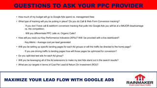 • How much of my budget will go to Google Ads spend vs. management fees
• What type of tracking will you be putting in place? Do you do Call & Web Form Conversion tracking?
If you don’t have call & webform conversion tracking that pulls into Google Ads you will be at a MAJOR disadvantage
vs. the competition.
Will you differentiate PPC calls vs. Organic Calls?
• How will you track our Key Performance Indicators (KPIs)? Will I be provided with a live dashboard?
Key Metric - Average cost per lead generated
• Will you be setting up specific landing pages for each Ad groups or will the traffic be directed to the home page?
If you are driving traffic to landing pages how will those pages be optimized for conversion?
• Do you split-test test ads for each Ad group?
• Will you be leveraging all of the Ad extensions to make my text Ads stand out in the search results?
• What are our targets in terms of Cost Per Lead & Return On Investment (ROI)?
39
MAXIMIZE YOUR LEAD FLOW WITH GOOGLE ADS
QUESTIONS TO ASK YOUR PPC PROVIDER
 