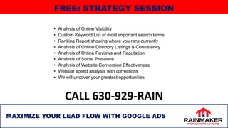 • Analysis of Online Visibility
• Custom Keyword List of most important search terms
• Ranking Report showing where you rank currently
• Analysis of Online Directory Listings & Consistency
• Analysis of Online Reviews and Reputation
• Analysis of Social Presence
• Analysis of Website Conversion Effectiveness
• Website speed analysis with corrections
• We will uncover your greatest opportunities
CALL 630-929-RAIN
MAXIMIZE YOUR LEAD FLOW WITH GOOGLE ADS
FREE: STRATEGY SESSION
 