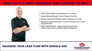 • CEO of Rainmaker For Contractors for 12 years
• Award Winning Google Premier Partner (Top 4%)
• Owned a Basement Waterproofing company for 15 years
• Basement Health Association: Former President and 13 Year
Board Member
• MOST IMPORTANT – Massive lead generation for
Waterproofing and Foundation Repair companies
MAXIMIZE YOUR LEAD FLOW WITH GOOGLE ADS
WHO AM I & WHY SHOULD YOU LISTEN TO ME?
 