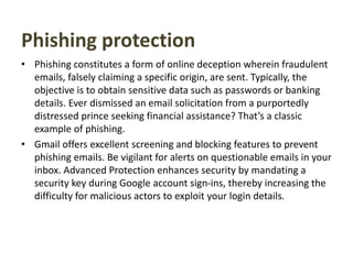 Phishing protection
• Phishing constitutes a form of online deception wherein fraudulent
emails, falsely claiming a specific origin, are sent. Typically, the
objective is to obtain sensitive data such as passwords or banking
details. Ever dismissed an email solicitation from a purportedly
distressed prince seeking financial assistance? That’s a classic
example of phishing.
• Gmail offers excellent screening and blocking features to prevent
phishing emails. Be vigilant for alerts on questionable emails in your
inbox. Advanced Protection enhances security by mandating a
security key during Google account sign-ins, thereby increasing the
difficulty for malicious actors to exploit your login details.
 