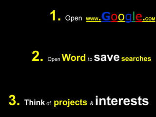 1. Open  WWW.Google.COM2. Open Wordto savesearches3. Think of  projects& interests