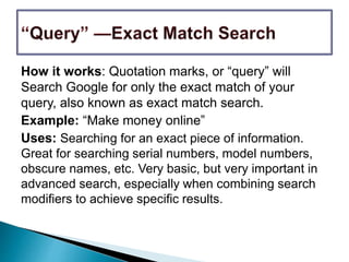 How it works: Quotation marks, or “query” will
Search Google for only the exact match of your
query, also known as exact match search.
Example: “Make money online”
Uses: Searching for an exact piece of information.
Great for searching serial numbers, model numbers,
obscure names, etc. Very basic, but very important in
advanced search, especially when combining search
modifiers to achieve specific results.
 