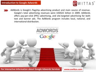 Introduction to Google Adwords AdWords is Google&apos;s flagship advertising product and main source of revenue. Google&apos;s total advertising revenues were USD$21 billion in 2009. AdWords offers pay-per-click (PPC) advertising, and site-targeted advertising for both text and banner ads. The AdWords program includes local, national, and international distribution. For Interactive Information about Google Adwords Services www.ewittas.com  