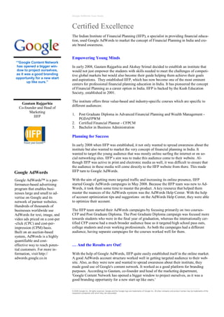 Google AdWords Case Study




                                 Certified Excellence
                                 The Indian Institute of Financial Planning (IIFP), a specialist in providing financial educa-
                                 tion, used Google AdWords to market the concept of Financial Planning in India and cre-
                                 ate brand awareness.


                                 Empowering Young Minds
“'Google Content Network
 has opened a bigger win-        In early 2008, Gautam Rajgarhia and Akshay Srimal decided to establish an institute that
dow to project ourselves,        would not just empower the students with skills needed to meet the challenges of competi-
as it was a good branding        tive global markets but would also become their guide helping them achieve their goals
opportunity for a new start      and aspirations. They established IIFP, which has now become one of the most eminent
       up like ours.”
                                 centers for professional financial planning education in India. It has pioneered the concept
                                 of Financial Planning as a career option in India. IIFP is backed by the Kush Education
                                 Society, established in 2001.

                                 The institute offers three value-based and industry-specific courses which are specific to
   Gautam Rajgarhia
                                 different audiences:
  Co-founder and Head of
        Marketing
                                 1.     Post Graduate Diploma in Advanced Financial Planning and Wealth Management -
          IIFP
                                        PGDAFPWM
                                 2.     Certified Financial Planner - CFPCM
                                 3.     Bachelor in Business Administration

                                 Planning for Success

                                 In early 2008 when IIFP was established, it not only wanted to spread awareness about the
                                 institute but also wanted to market the very concept of financial planning in India. It
                                 wanted to target the young audience that was mostly online surfing the internet or on so-
                                 cial networking sites. IIFP’s aim was to make this audience come to their website. Al-
                                 though IIFP was active in print and electronic media as well, it was difficult to ensure that
                                 the audience in these media will come directly to the IIFP website from there. This made
Google AdWords                   IIFP turn to Google AdWords.

Google AdWords™ is a per-        With the aim of getting more targeted traffic and increasing its online presence, IIFP
formance-based advertising       started Google AdWords campaigns in May 2008. Because the IIFP team was new to Ad-
program that enables busi-       Words, it took them some time to master the product. A key resource that helped them
nesses large and small to ad-    master the nuances of the AdWords system was the AdWords Help Center. With the help
vertise on Google and its        of account optimization tips and suggestions on the AdWords Help Center, they were able
network of partner websites.     to optimize their account.
Hundreds of thousands of
businesses worldwide use         The IIFP team started their AdWords campaigns by focusing primarily on two courses-
AdWords for text, image, and     CFP and Post Graduate Diploma. The Post Graduate Diploma campaign was focused more
video ads priced on a cost-per   towards students who were in the final year of graduation, whereas the internationally cer-
-click (CPC) and cost-per-       tified CFP course had a much broader audience base as it targeted high school pass outs,
impression (CPM) basis.          college students and even working professionals. As both the campaigns had a different
Built on an auction-based        audience, having separate campaigns for the courses worked well for them.
system, AdWords is a highly
quantifiable and cost-
effective way to reach poten-    … And the Results are Out!
tial customers. For more in-
formation, visit http://         With the help of Google AdWords, IIFP quite easily established itself in the online market.
adwords.google.co.in             A good AdWords account structure worked well in getting targeted audience to their web-
                                 site. Also, as they were new and wanted to spread awareness about their institute, they
                                 made good use of Google's content network. It worked as a good platform for branding
                                 purposes. According to Gautam, co-founder and head of the marketing department,
                                 'Google Content Network has opened a bigger window to project ourselves, as it was a
                                 good branding opportunity for a new start up like ours.'

                                 © 2009 Google Inc. All rights reserved. Google and the Google logo are trademarks of Google Inc. All other company and produc t names may be trademarks of the
                                 respective companies with which they are associated.
 