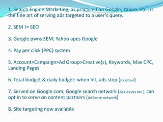 1. Search Engine Marketing, as practiced on Google, Yahoo, etc., is
the fine art of serving ads targeted to a user’s query.

2. SEM != SEO

3. Google pwns SEM; Yahoo apes Google

4. Pay per click (PPC) system

5. Account>Campaign>Ad Group>Creative(s), Keywords, Max CPC,
Landing Pages

6. Total budget & daily budget: when hit, ads stop (socialtext)

7. Served on Google.com, Google search network (AskJeeves etc.); can
opt in to serve on content partners (AdSense network)

8. Site targeting now available
 