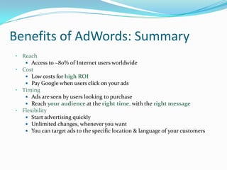 Benefits of AdWords: Summary
• Reach
    Access to ~80% of Internet users worldwide
• Cost
    Low costs for high ROI
    Pay Google when users click on your ads
• Timing
    Ads are seen by users looking to purchase
    Reach your audience at the right time, with the right message
• Flexibility
    Start advertising quickly
    Unlimited changes, whenever you want
    You can target ads to the specific location & language of your customers
 