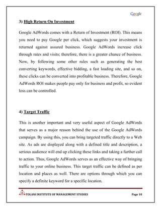 3) High Return On Investment

Google AdWords comes with a Return of Investment (ROI). This means
you need to pay Google per click, which suggests your investment is
returned against assured business. Google AdWords increase click
through rates and visits; therefore, there is a greater chance of business.
Now, by following some other rules such as generating the best
converting keywords, effective bidding, a fast loading site, and so on,
these clicks can be converted into profitable business. Therefore, Google
AdWords ROI makes people pay only for business and profit, so evident
loss can be controlled.



4) Target Traffic

This is another important and very useful aspect of Google AdWords
that serves as a major reason behind the use of the Google AdWords
campaign. By using this, you can bring targeted traffic directly to a Web
site. As ads are displayed along with a defined title and description, a
serious audience will end up clicking these links and taking a further call
to action. Thus, Google AdWords serves as an effective way of bringing
traffic to your online business. This target traffic can be defined as per
location and places as well. There are options through which you can
specify a definite keyword for a specific location.


    TOLANI INSTITUTE OF MANAGEMENT STUDIES                          Page 10
 