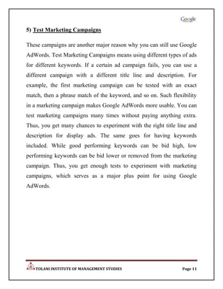 5) Test Marketing Campaigns

These campaigns are another major reason why you can still use Google
AdWords. Test Marketing Campaigns means using different types of ads
for different keywords. If a certain ad campaign fails, you can use a
different campaign with a different title line and description. For
example, the first marketing campaign can be tested with an exact
match, then a phrase match of the keyword, and so on. Such flexibility
in a marketing campaign makes Google AdWords more usable. You can
test marketing campaigns many times without paying anything extra.
Thus, you get many chances to experiment with the right title line and
description for display ads. The same goes for having keywords
included. While good performing keywords can be bid high, low
performing keywords can be bid lower or removed from the marketing
campaign. Thus, you get enough tests to experiment with marketing
campaigns, which serves as a major plus point for using Google
AdWords.




   TOLANI INSTITUTE OF MANAGEMENT STUDIES                       Page 11
 