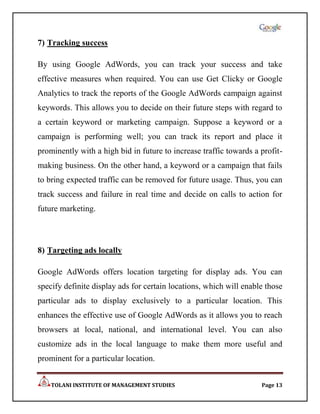 7) Tracking success

By using Google AdWords, you can track your success and take
effective measures when required. You can use Get Clicky or Google
Analytics to track the reports of the Google AdWords campaign against
keywords. This allows you to decide on their future steps with regard to
a certain keyword or marketing campaign. Suppose a keyword or a
campaign is performing well; you can track its report and place it
prominently with a high bid in future to increase traffic towards a profit-
making business. On the other hand, a keyword or a campaign that fails
to bring expected traffic can be removed for future usage. Thus, you can
track success and failure in real time and decide on calls to action for
future marketing.



8) Targeting ads locally

Google AdWords offers location targeting for display ads. You can
specify definite display ads for certain locations, which will enable those
particular ads to display exclusively to a particular location. This
enhances the effective use of Google AdWords as it allows you to reach
browsers at local, national, and international level. You can also
customize ads in the local language to make them more useful and
prominent for a particular location.


    TOLANI INSTITUTE OF MANAGEMENT STUDIES                          Page 13
 