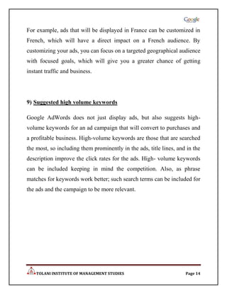For example, ads that will be displayed in France can be customized in
French, which will have a direct impact on a French audience. By
customizing your ads, you can focus on a targeted geographical audience
with focused goals, which will give you a greater chance of getting
instant traffic and business.




9) Suggested high volume keywords

Google AdWords does not just display ads, but also suggests high-
volume keywords for an ad campaign that will convert to purchases and
a profitable business. High-volume keywords are those that are searched
the most, so including them prominently in the ads, title lines, and in the
description improve the click rates for the ads. High- volume keywords
can be included keeping in mind the competition. Also, as phrase
matches for keywords work better; such search terms can be included for
the ads and the campaign to be more relevant.




    TOLANI INSTITUTE OF MANAGEMENT STUDIES                          Page 14
 