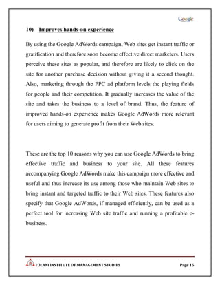 10) Improves hands-on experience

By using the Google AdWords campaign, Web sites get instant traffic or
gratification and therefore soon become effective direct marketers. Users
perceive these sites as popular, and therefore are likely to click on the
site for another purchase decision without giving it a second thought.
Also, marketing through the PPC ad platform levels the playing fields
for people and their competition. It gradually increases the value of the
site and takes the business to a level of brand. Thus, the feature of
improved hands-on experience makes Google AdWords more relevant
for users aiming to generate profit from their Web sites.




These are the top 10 reasons why you can use Google AdWords to bring
effective traffic and business to your site. All these features
accompanying Google AdWords make this campaign more effective and
useful and thus increase its use among those who maintain Web sites to
bring instant and targeted traffic to their Web sites. These features also
specify that Google AdWords, if managed efficiently, can be used as a
perfect tool for increasing Web site traffic and running a profitable e-
business.




    TOLANI INSTITUTE OF MANAGEMENT STUDIES                         Page 15
 