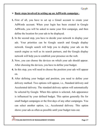  Basic steps involved in setting up an AdWords campaign:-

1. First of all, you have to set up a Gmail account to create your
  AdWords account. When your login has been created in Google
  AdWords, you will be asked to name your first campaign, and then
  define the location for your ads to be displayed.
2. In the second step, you have to decide your network to display your
  ads. Your priorities can be Google search and Google display
  network. Google search will help you to display your ads on the
  search engine as well as its search partners, and the Google display
  network will help you to establish your presence on the web.
3. Now, you can choose the devices on which your ads should appear.
  After choosing the devices, you have to define your budget.
4. In this step, you will need to choose the position your ads will appear
  on.
5. After defining your budget and position, you need to define your
  delivery method. Two options will appear, i.e., Standard delivery and
  Accelerated delivery. The standard delivery option will automatically
  be selected by Google. When this option is selected, Ads appearance
  is influenced by your defined budget. This option generally fits for
  small budget campaigns or the first days of any other campaigns. You
  can select another option, i.e., Accelerated delivery. This option
  shows your ads as often as possible until your budget runs out.


    TOLANI INSTITUTE OF MANAGEMENT STUDIES                          Page 17
 