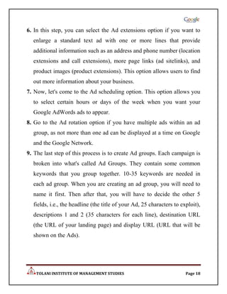 6. In this step, you can select the Ad extensions option if you want to
  enlarge a standard text ad with one or more lines that provide
  additional information such as an address and phone number (location
  extensions and call extensions), more page links (ad sitelinks), and
  product images (product extensions). This option allows users to find
  out more information about your business.
7. Now, let's come to the Ad scheduling option. This option allows you
  to select certain hours or days of the week when you want your
  Google AdWords ads to appear.
8. Go to the Ad rotation option if you have multiple ads within an ad
  group, as not more than one ad can be displayed at a time on Google
  and the Google Network.
9. The last step of this process is to create Ad groups. Each campaign is
  broken into what's called Ad Groups. They contain some common
  keywords that you group together. 10-35 keywords are needed in
  each ad group. When you are creating an ad group, you will need to
  name it first. Then after that, you will have to decide the other 5
  fields, i.e., the headline (the title of your Ad, 25 characters to exploit),
  descriptions 1 and 2 (35 characters for each line), destination URL
  (the URL of your landing page) and display URL (URL that will be
  shown on the Ads).




   TOLANI INSTITUTE OF MANAGEMENT STUDIES                              Page 18
 